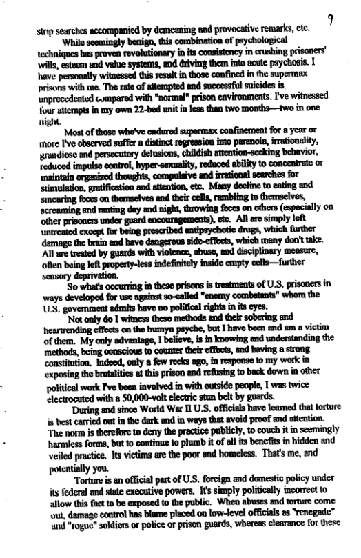 strp searches accompenied by demeaning and provocative remarks, etc. 7  ‘While scemingly benign, this combination of peychological techniques b proven revolutionary i its consistency in crushing prisoners’ have personally witnessed this resultin those confined in the supermax prisons with me. The rate of attempted and sucoessful suicides is unprecedeated compared with "normal” prison environments. I’ve witnessed four attempts in my own 22-bed unit in less then two months—two in one: night  Most of those who’ve endured supermax confinement for a year or ‘more I’ve observed suffer a distinct regression into paranoia, irrationality,  thoughts,  simulation, gratification and stiention, etc. Many decline to eating od simearing foccs on themselves and their cell, rambling to themselves, screaming and rauting day and night, throwing foces on others (espeially on ofher prisoners under gnard eocouregements), et All are simply R damage the brain end have dangerous side-effects, which many don’ttake. ‘Al are treated by gusrds with violenoe, abuse, end disciplinary measure, ‘often being leRt propesty-leas indefinitely inside empty cells—further ‘snsory deprivation.  ‘So what’ occurring in these prisons s treatments of U.S. prisoners in ways developed for use against so-called "eoemy combstants” whoa the U3, govemment admits have no poliical rights n it eyes.  "Not only do I witness these methods end their sobering and. anhmmmlmb—un-m of them. My only advantage, 1 beliove, is in knowing end understanding the methods, being conscious t counter their effects, and baving a strong constituion. Indeed, only 8 fiw recks 8go,in response to my work in exposing the brutalitis st this prison and refusing to back down in other political work T’ve been involved in with outside people, I was twice electrocuted with a 50,000-volt clectric stun belt by guards.  ‘During and since World Wer 11 U.S. officals have leamed that torture s best caried out in the dark and in ways that avoid proof and stiention. The norm is therefore to deny the practice publicly, to couch it in seemingly harmiess forms, but 10 continue to phumb it of ll its benefits in hidden and Veiled practice. Its victims are the poor and bomeless. That’s me, and potcatially you.  Tortureis an official part of U.S, foreiga and domestic policy under it federal and state executive powers. Its simply politically incorrect to allow this fact to be exposed to the public. When abuses and torture come wut, damage control has blame placed on low-level officias as renegade” ‘nd “roguc” soldiers or police of prison guards, whercas clearence for these 